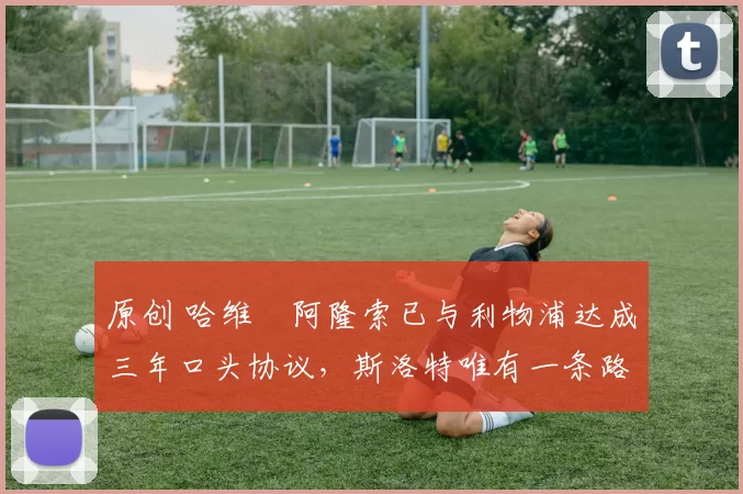 原创 哈维・阿隆索已与利物浦达成三年口头协议,斯洛特唯有一条路可 “翻盘”