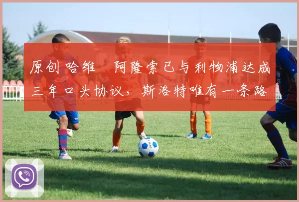 原创 哈维・阿隆索已与利物浦达成三年口头协议，斯洛特唯有一条路可 “翻盘”