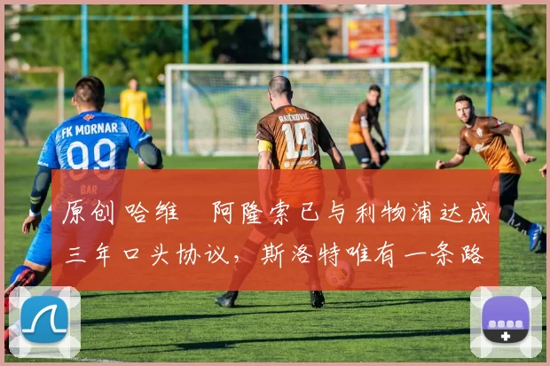 原创 哈维・阿隆索已与利物浦达成三年口头协议，斯洛特唯有一条路可 “翻盘”