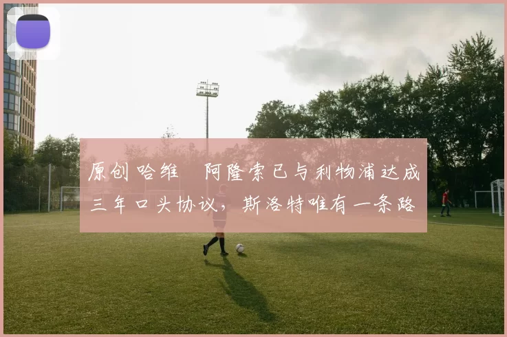 原创 哈维・阿隆索已与利物浦达成三年口头协议，斯洛特唯有一条路可 “翻盘”