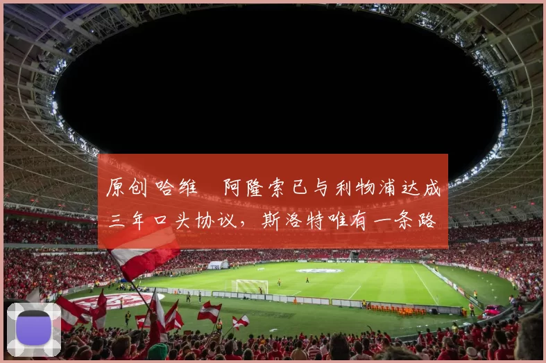 原创 哈维・阿隆索已与利物浦达成三年口头协议，斯洛特唯有一条路可 “翻盘”