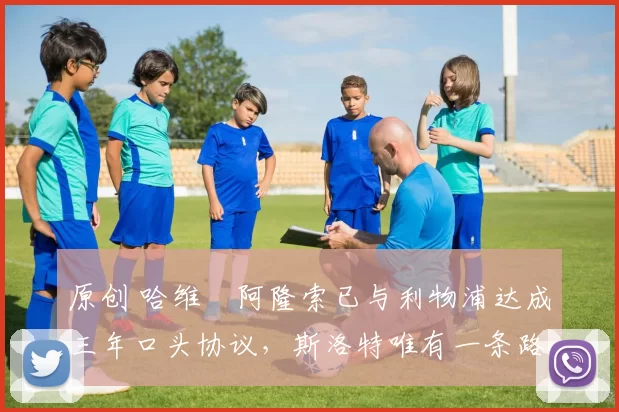 原创 哈维・阿隆索已与利物浦达成三年口头协议，斯洛特唯有一条路可 “翻盘”