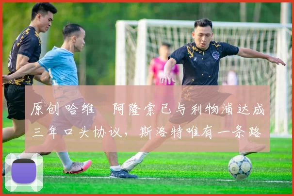 原创 哈维・阿隆索已与利物浦达成三年口头协议，斯洛特唯有一条路可 “翻盘”