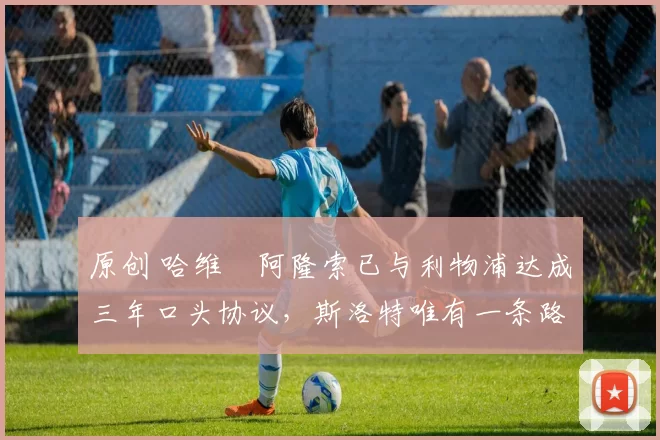 原创 哈维・阿隆索已与利物浦达成三年口头协议，斯洛特唯有一条路可 “翻盘”