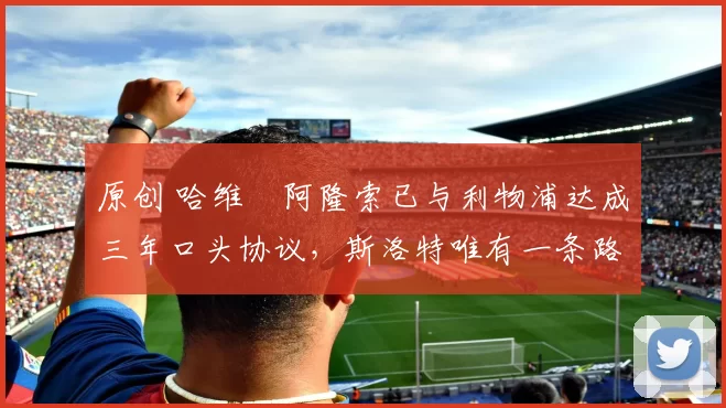 原创 哈维・阿隆索已与利物浦达成三年口头协议，斯洛特唯有一条路可 “翻盘”