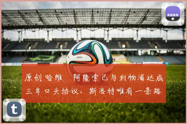 原创 哈维・阿隆索已与利物浦达成三年口头协议，斯洛特唯有一条路可 “翻盘”