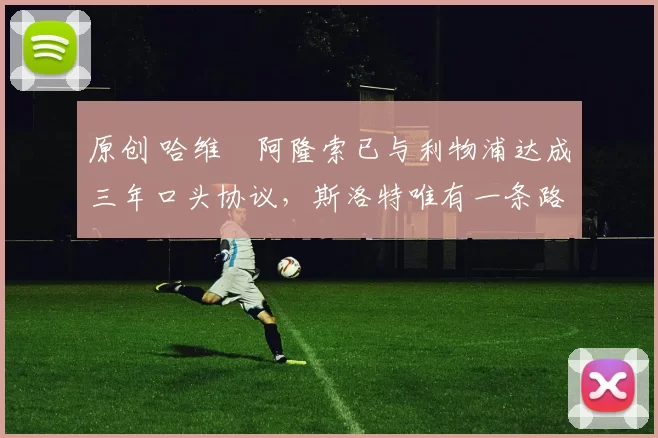 原创 哈维・阿隆索已与利物浦达成三年口头协议，斯洛特唯有一条路可 “翻盘”