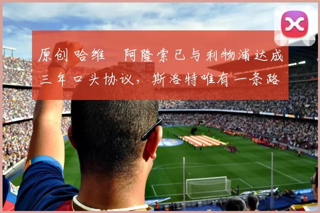 原创 哈维・阿隆索已与利物浦达成三年口头协议，斯洛特唯有一条路可 “翻盘”