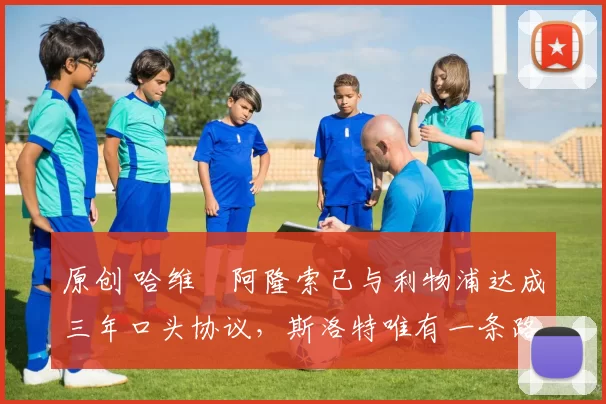 原创 哈维・阿隆索已与利物浦达成三年口头协议，斯洛特唯有一条路可 “翻盘”