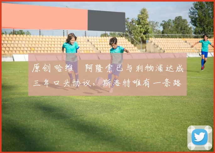 原创 哈维・阿隆索已与利物浦达成三年口头协议，斯洛特唯有一条路可 “翻盘”