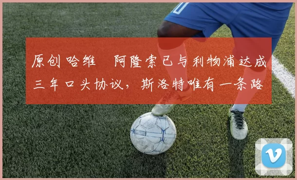 原创 哈维・阿隆索已与利物浦达成三年口头协议，斯洛特唯有一条路可 “翻盘”