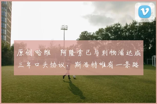 原创 哈维・阿隆索已与利物浦达成三年口头协议，斯洛特唯有一条路可 “翻盘”