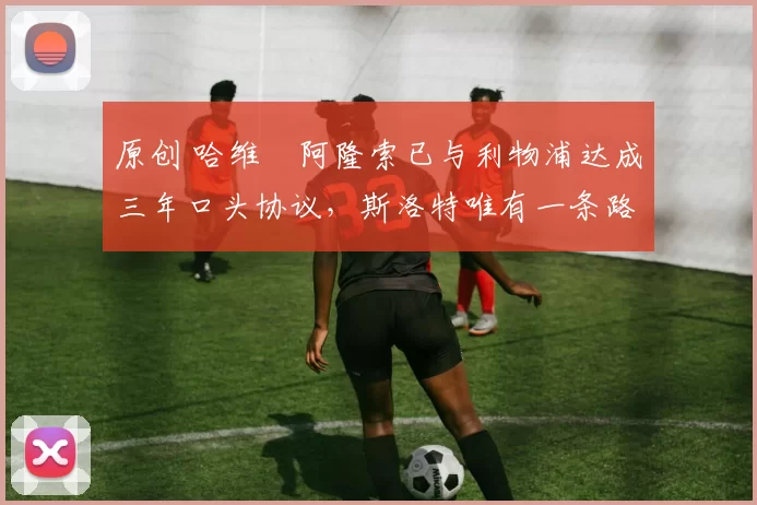 原创 哈维・阿隆索已与利物浦达成三年口头协议，斯洛特唯有一条路可 “翻盘”