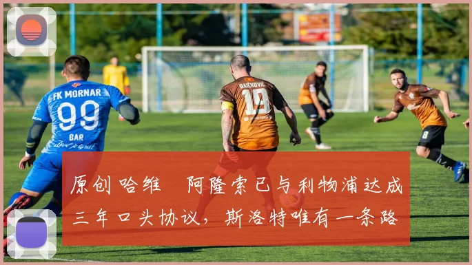 原创 哈维・阿隆索已与利物浦达成三年口头协议，斯洛特唯有一条路可 “翻盘”