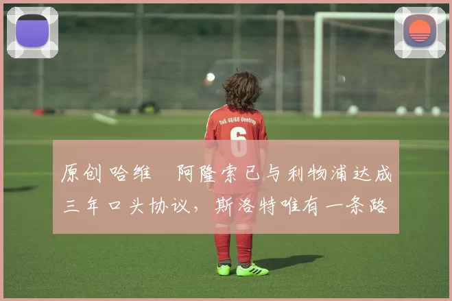 原创 哈维・阿隆索已与利物浦达成三年口头协议，斯洛特唯有一条路可 “翻盘”