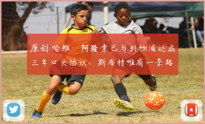 原创 哈维・阿隆索已与利物浦达成三年口头协议，斯洛特唯有一条路可 “翻盘”