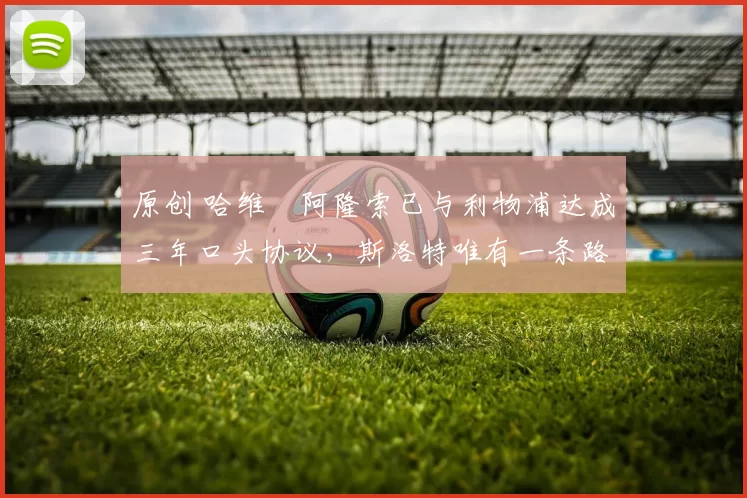 原创 哈维・阿隆索已与利物浦达成三年口头协议，斯洛特唯有一条路可 “翻盘”