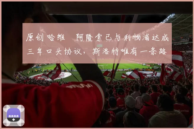 原创 哈维・阿隆索已与利物浦达成三年口头协议，斯洛特唯有一条路可 “翻盘”