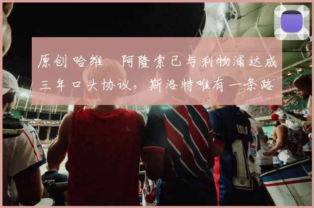 原创 哈维・阿隆索已与利物浦达成三年口头协议，斯洛特唯有一条路可 “翻盘”