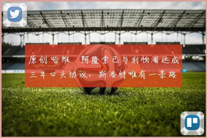 原创 哈维・阿隆索已与利物浦达成三年口头协议，斯洛特唯有一条路可 “翻盘”