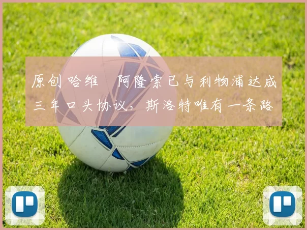 原创 哈维・阿隆索已与利物浦达成三年口头协议，斯洛特唯有一条路可 “翻盘”