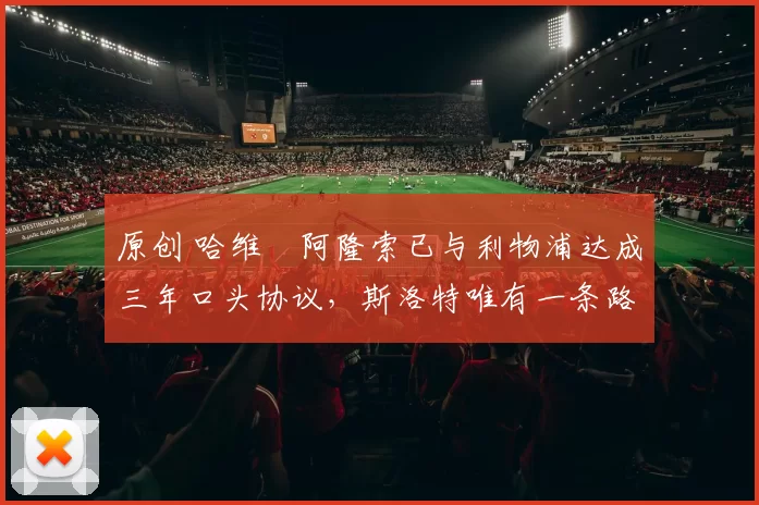 原创 哈维・阿隆索已与利物浦达成三年口头协议，斯洛特唯有一条路可 “翻盘”