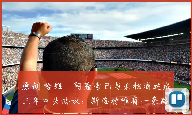 原创 哈维・阿隆索已与利物浦达成三年口头协议，斯洛特唯有一条路可 “翻盘”