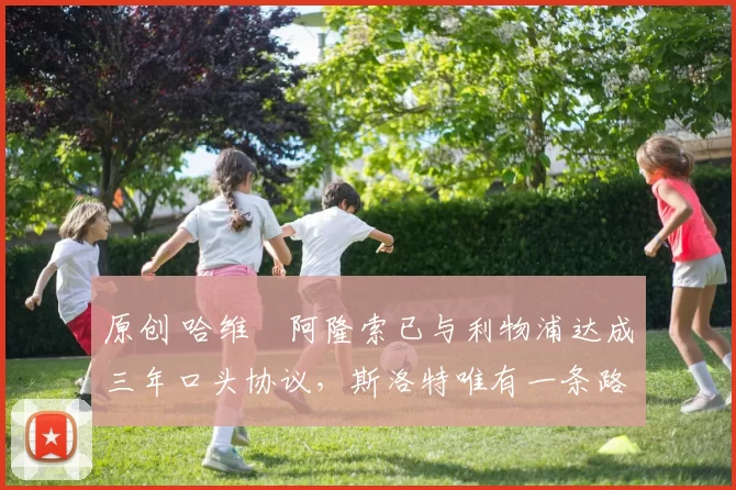 原创 哈维・阿隆索已与利物浦达成三年口头协议，斯洛特唯有一条路可 “翻盘”