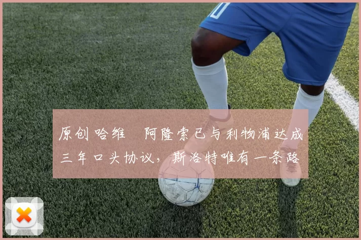 原创 哈维・阿隆索已与利物浦达成三年口头协议，斯洛特唯有一条路可 “翻盘”