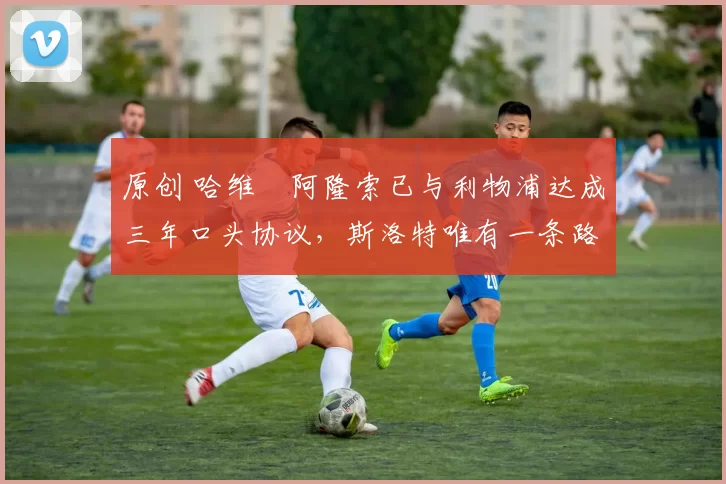 原创 哈维・阿隆索已与利物浦达成三年口头协议,斯洛特唯有一条路可 “翻盘”