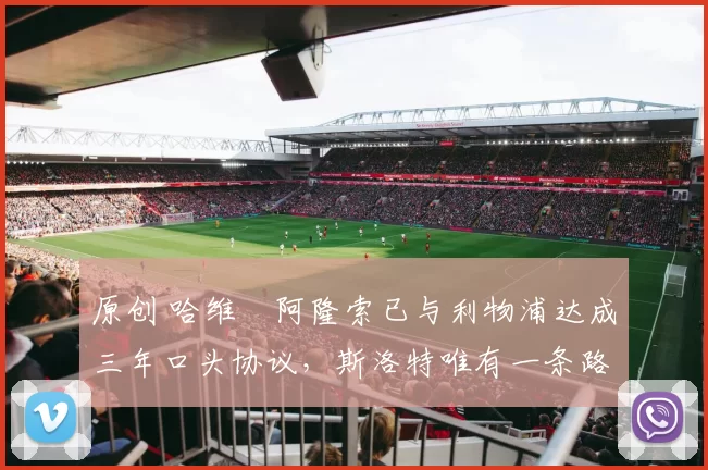 原创 哈维・阿隆索已与利物浦达成三年口头协议，斯洛特唯有一条路可 “翻盘”