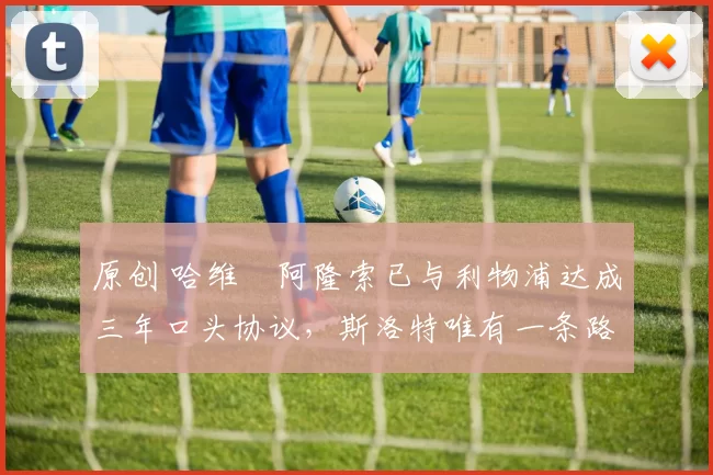 原创 哈维・阿隆索已与利物浦达成三年口头协议，斯洛特唯有一条路可 “翻盘”