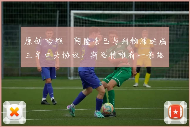 原创 哈维・阿隆索已与利物浦达成三年口头协议，斯洛特唯有一条路可 “翻盘”