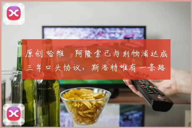 原创 哈维・阿隆索已与利物浦达成三年口头协议，斯洛特唯有一条路可 “翻盘”