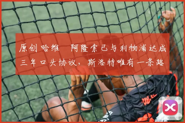 原创 哈维・阿隆索已与利物浦达成三年口头协议，斯洛特唯有一条路可 “翻盘”