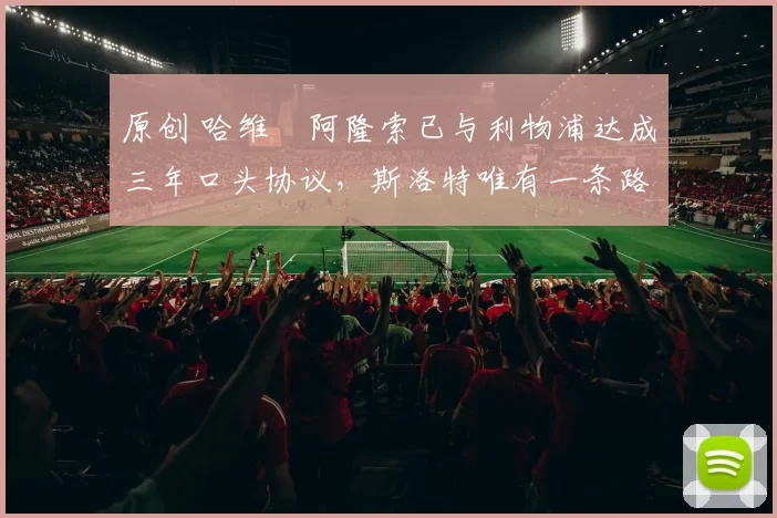 原创 哈维・阿隆索已与利物浦达成三年口头协议，斯洛特唯有一条路可 “翻盘”