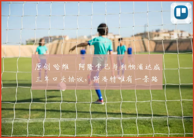 原创 哈维・阿隆索已与利物浦达成三年口头协议，斯洛特唯有一条路可 “翻盘”