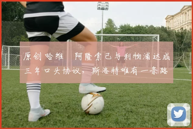 原创 哈维・阿隆索已与利物浦达成三年口头协议，斯洛特唯有一条路可 “翻盘”