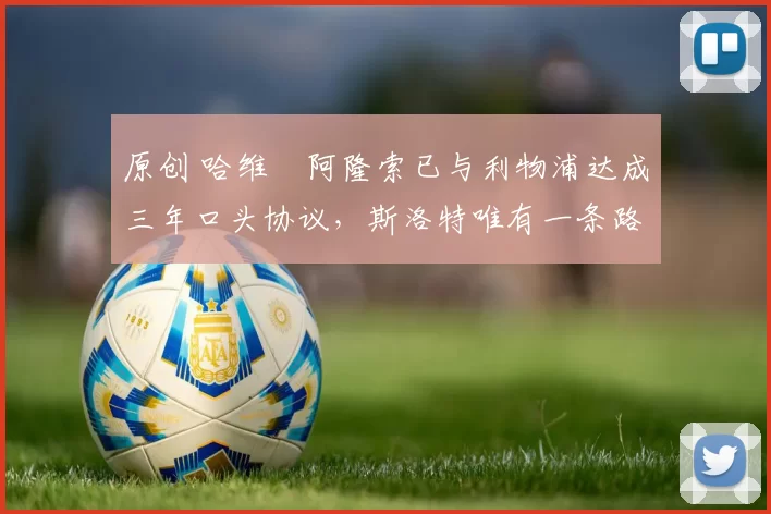 原创 哈维・阿隆索已与利物浦达成三年口头协议，斯洛特唯有一条路可 “翻盘”