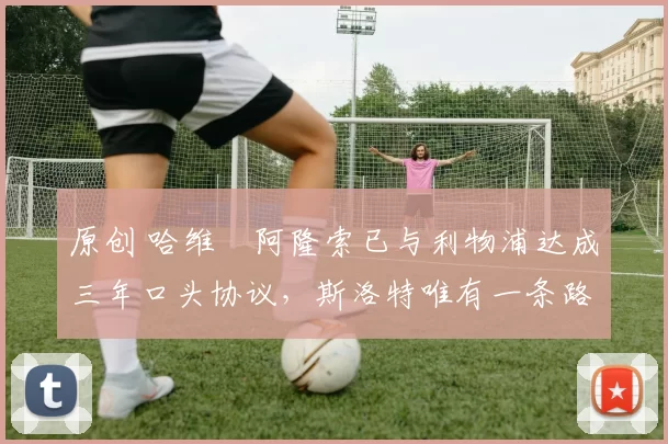 原创 哈维・阿隆索已与利物浦达成三年口头协议，斯洛特唯有一条路可 “翻盘”