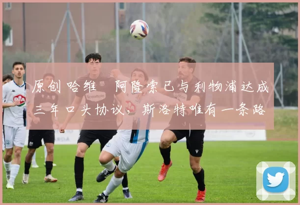 原创 哈维・阿隆索已与利物浦达成三年口头协议，斯洛特唯有一条路可 “翻盘”