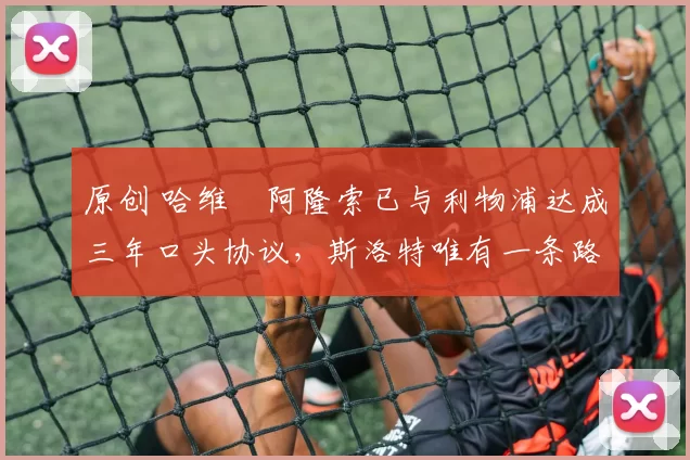 原创 哈维・阿隆索已与利物浦达成三年口头协议，斯洛特唯有一条路可 “翻盘”