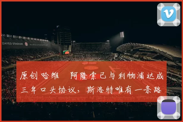 原创 哈维・阿隆索已与利物浦达成三年口头协议，斯洛特唯有一条路可 “翻盘”