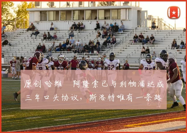 原创 哈维・阿隆索已与利物浦达成三年口头协议，斯洛特唯有一条路可 “翻盘”