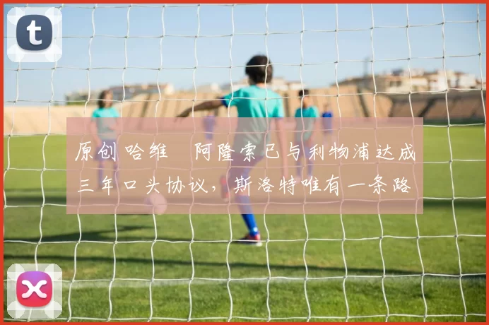 原创 哈维・阿隆索已与利物浦达成三年口头协议，斯洛特唯有一条路可 “翻盘”