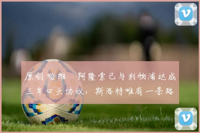 原创 哈维・阿隆索已与利物浦达成三年口头协议，斯洛特唯有一条路可 “翻盘”