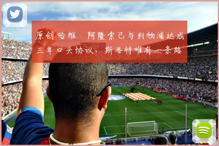 原创 哈维・阿隆索已与利物浦达成三年口头协议，斯洛特唯有一条路可 “翻盘”