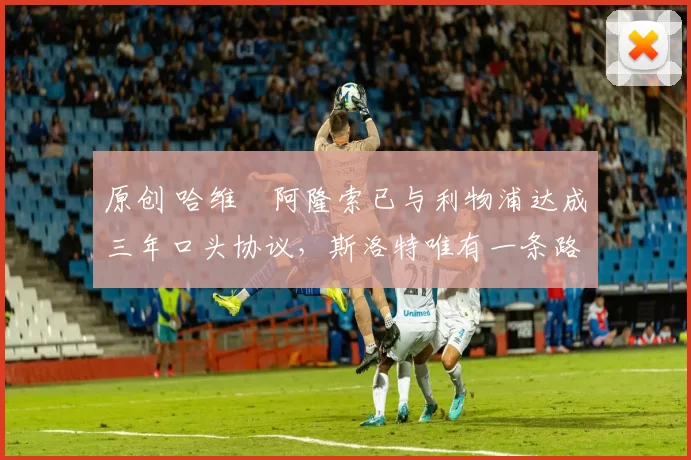 原创 哈维・阿隆索已与利物浦达成三年口头协议，斯洛特唯有一条路可 “翻盘”