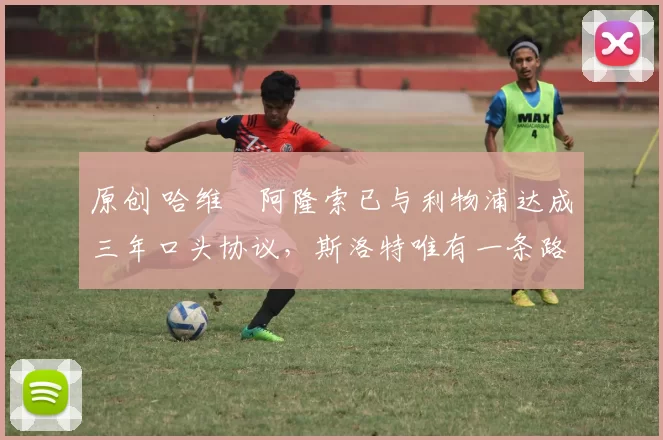 原创 哈维・阿隆索已与利物浦达成三年口头协议，斯洛特唯有一条路可 “翻盘”