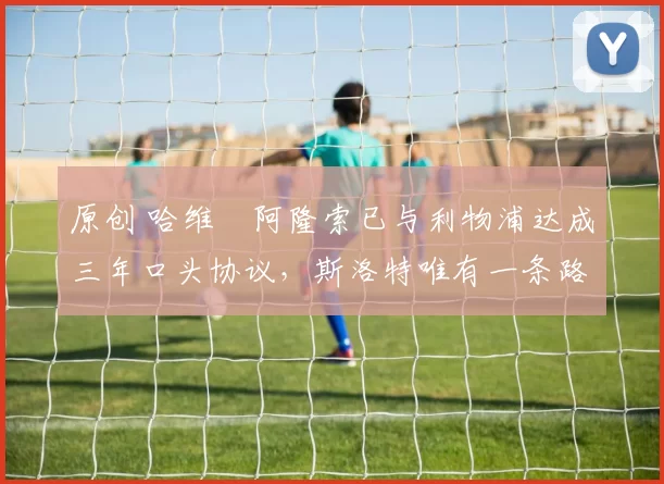 原创 哈维・阿隆索已与利物浦达成三年口头协议，斯洛特唯有一条路可 “翻盘”